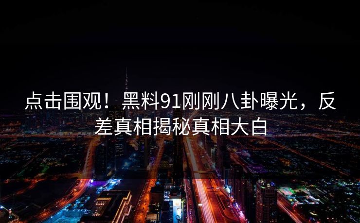 点击围观！黑料91刚刚八卦曝光，反差真相揭秘真相大白