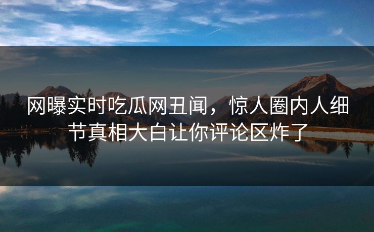 网曝实时吃瓜网丑闻，惊人圈内人细节真相大白让你评论区炸了