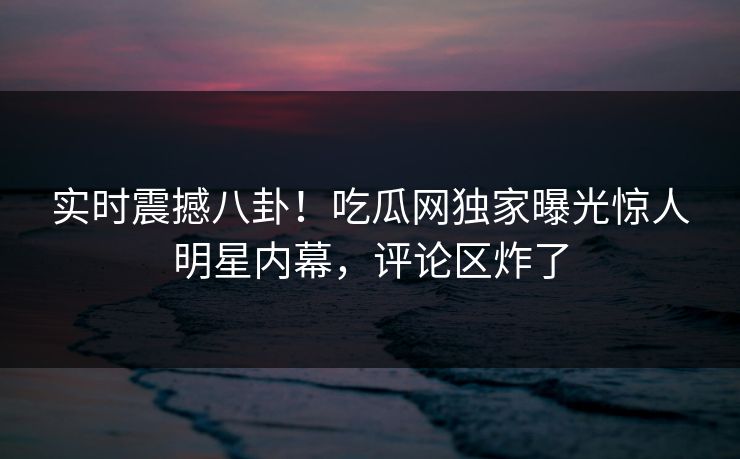 实时震撼八卦！吃瓜网独家曝光惊人明星内幕，评论区炸了