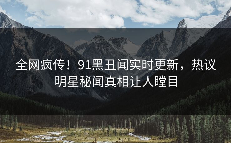 全网疯传！91黑丑闻实时更新，热议明星秘闻真相让人瞠目