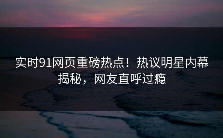 实时91网页重磅热点！热议明星内幕揭秘，网友直呼过瘾