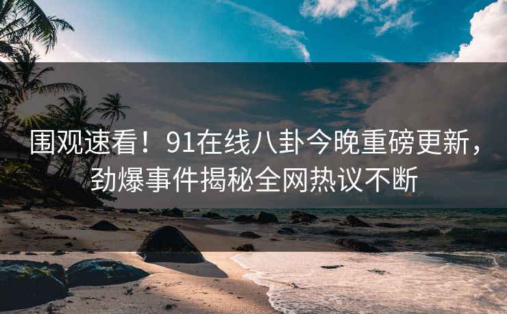围观速看！91在线八卦今晚重磅更新，劲爆事件揭秘全网热议不断