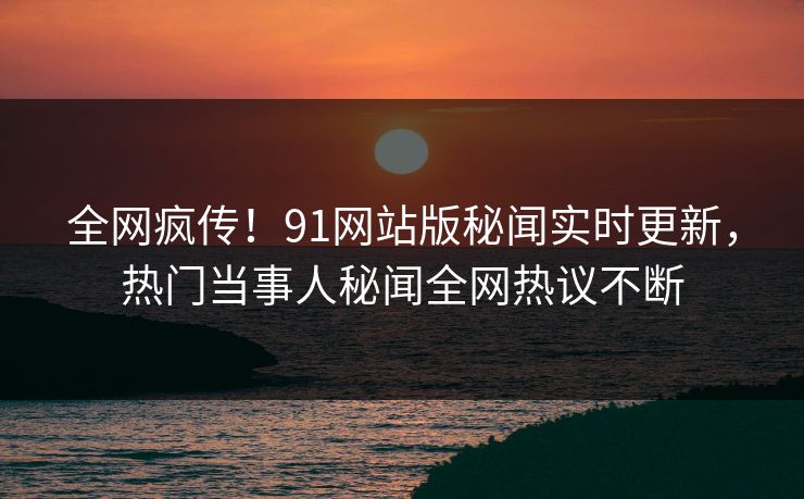 全网疯传！91网站版秘闻实时更新，热门当事人秘闻全网热议不断