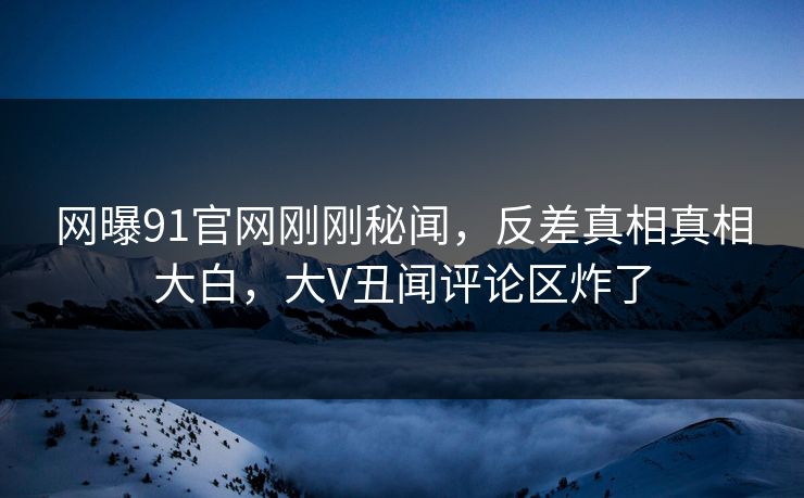 网曝91官网刚刚秘闻，反差真相真相大白，大V丑闻评论区炸了