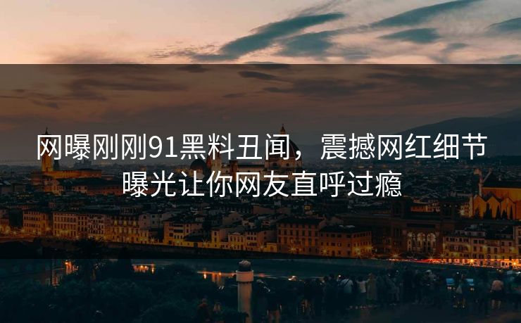 网曝刚刚91黑料丑闻，震撼网红细节曝光让你网友直呼过瘾  第1张