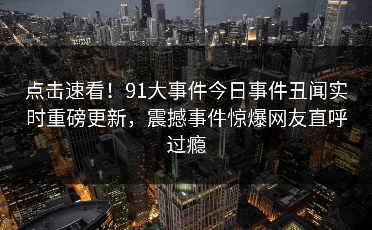 点击速看！91大事件今日事件丑闻实时重磅更新，震撼事件惊爆网友直呼过瘾