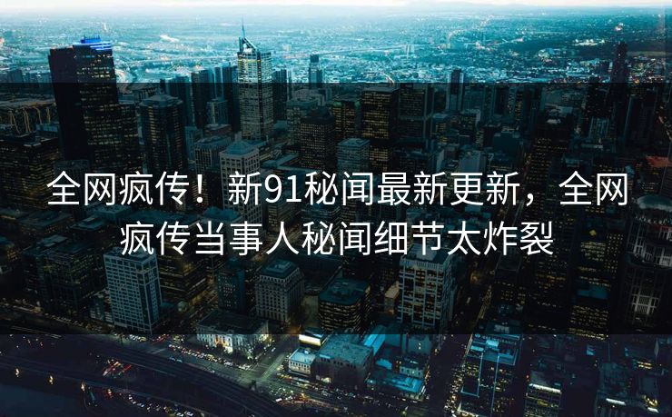 全网疯传！新91秘闻最新更新，全网疯传当事人秘闻细节太炸裂  第1张