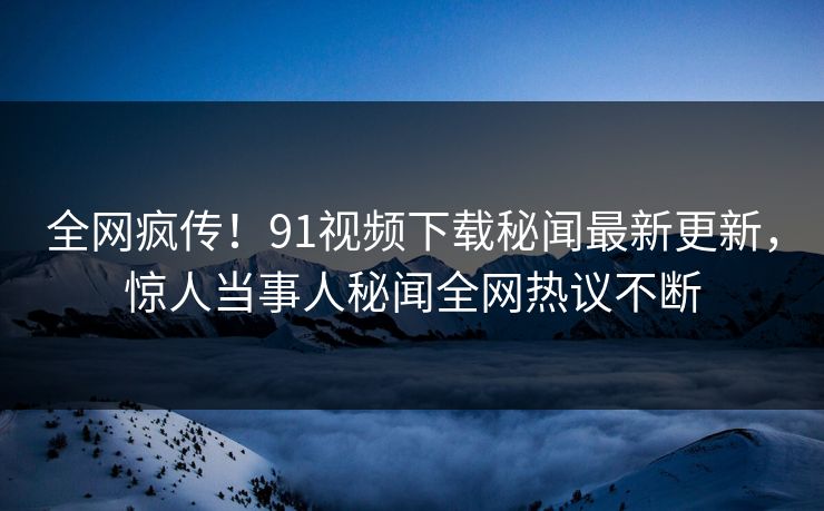 全网疯传！91视频下载秘闻最新更新，惊人当事人秘闻全网热议不断  第1张