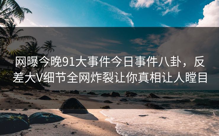 网曝今晚91大事件今日事件八卦，反差大V细节全网炸裂让你真相让人瞠目