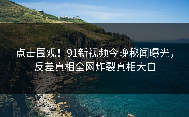 点击围观！91新视频今晚秘闻曝光，反差真相全网炸裂真相大白