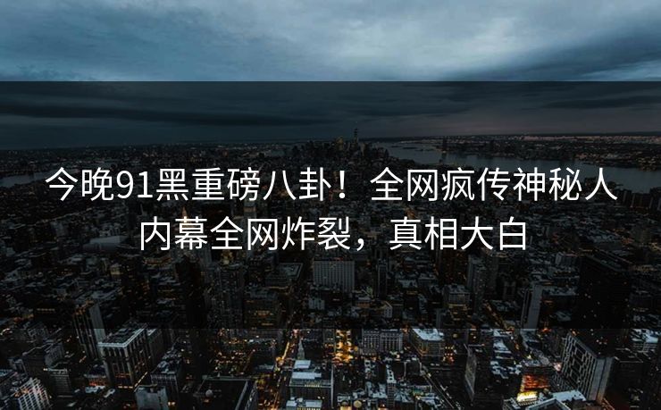 今晚91黑重磅八卦！全网疯传神秘人内幕全网炸裂，真相大白