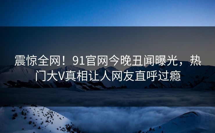 震惊全网！91官网今晚丑闻曝光，热门大V真相让人网友直呼过瘾