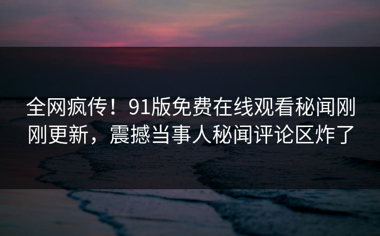 全网疯传！91版免费在线观看秘闻刚刚更新，震撼当事人秘闻评论区炸了