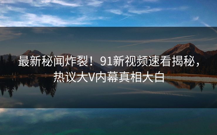 最新秘闻炸裂！91新视频速看揭秘，热议大V内幕真相大白