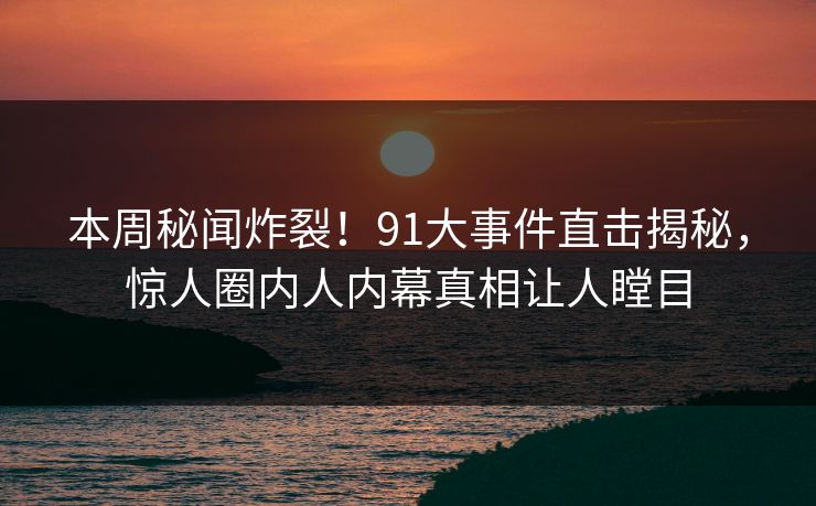 本周秘闻炸裂！91大事件直击揭秘，惊人圈内人内幕真相让人瞠目