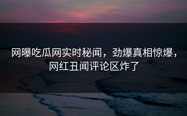 网曝吃瓜网实时秘闻，劲爆真相惊爆，网红丑闻评论区炸了
