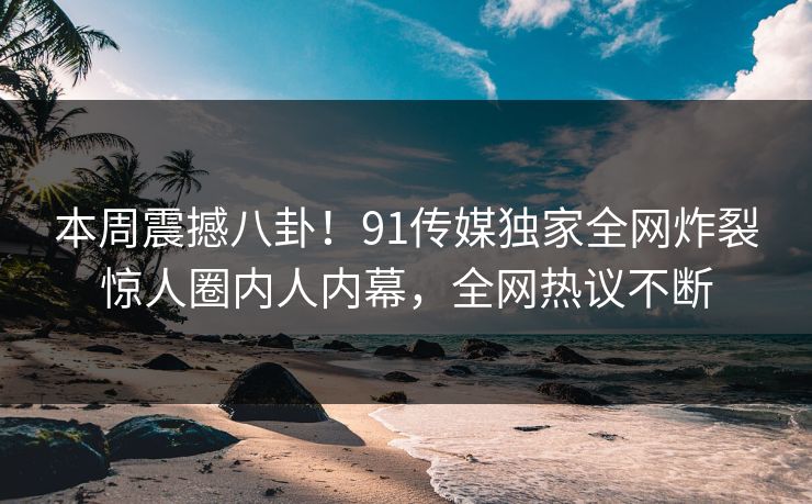 本周震撼八卦！91传媒独家全网炸裂惊人圈内人内幕，全网热议不断