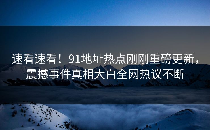 速看速看！91地址热点刚刚重磅更新，震撼事件真相大白全网热议不断