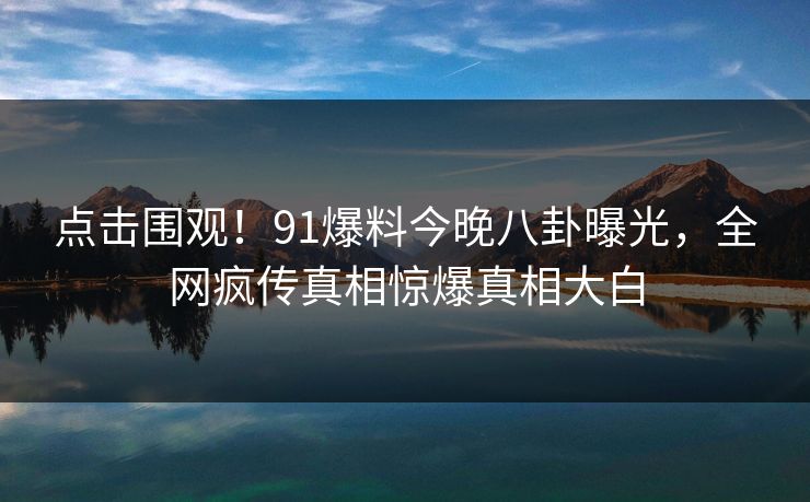 点击围观！91爆料今晚八卦曝光，全网疯传真相惊爆真相大白