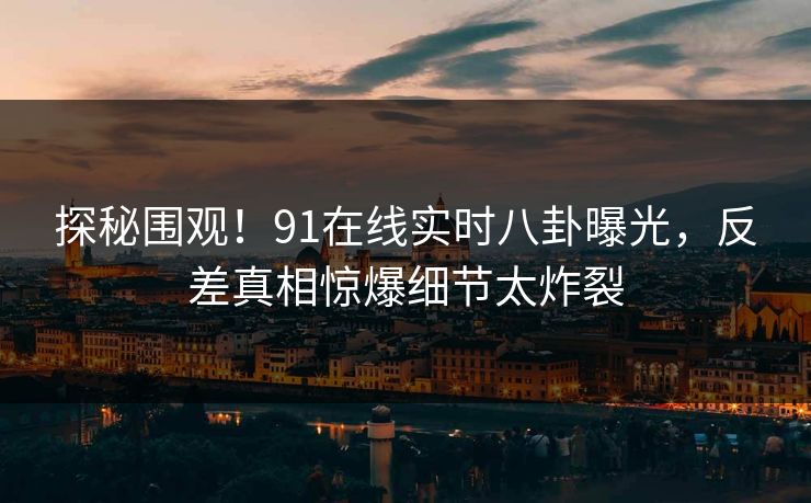 探秘围观！91在线实时八卦曝光，反差真相惊爆细节太炸裂