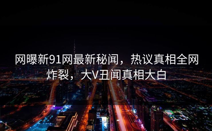 网曝新91网最新秘闻，热议真相全网炸裂，大V丑闻真相大白