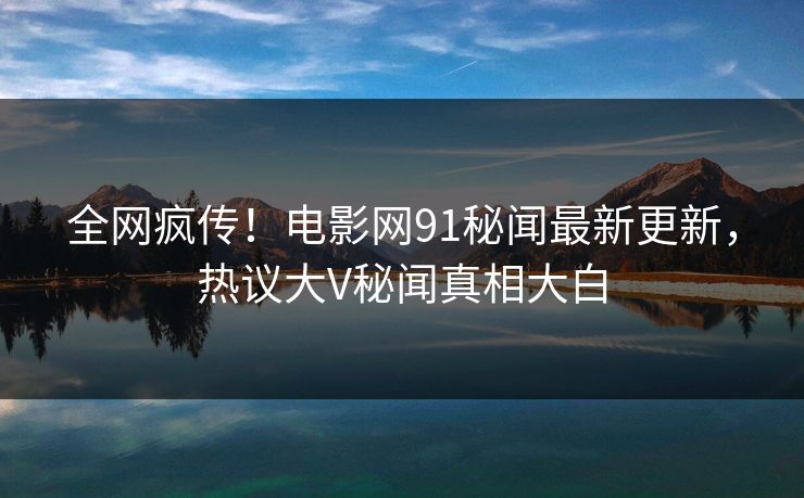 全网疯传！电影网91秘闻最新更新，热议大V秘闻真相大白