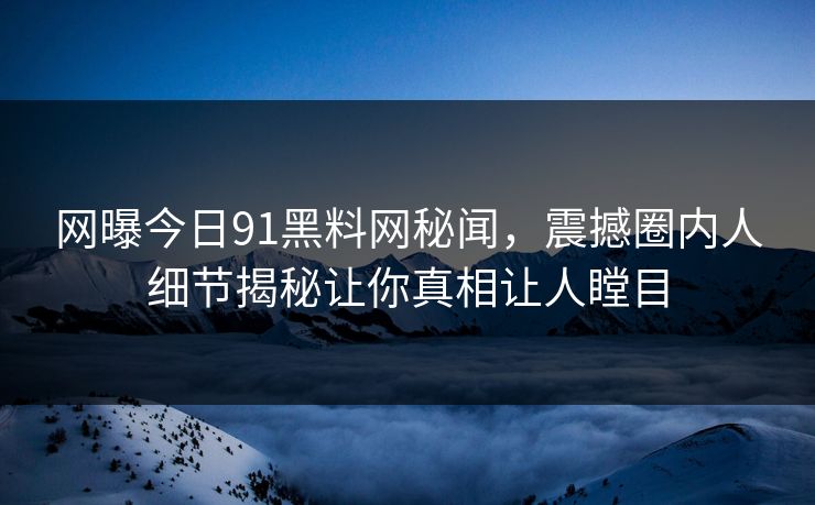 网曝今日91黑料网秘闻，震撼圈内人细节揭秘让你真相让人瞠目