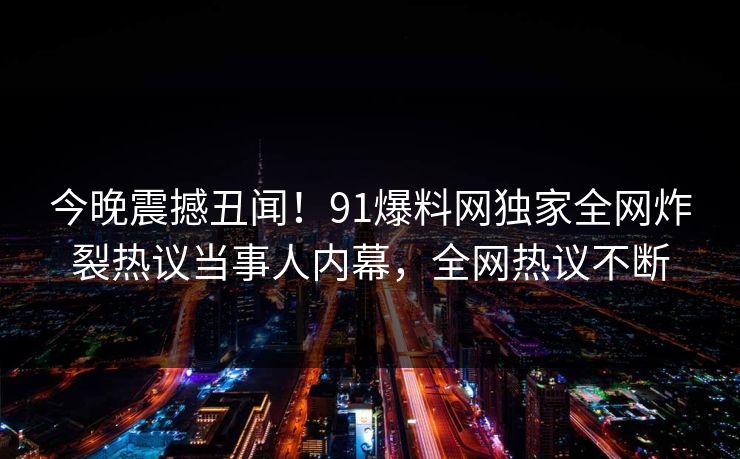今晚震撼丑闻！91爆料网独家全网炸裂热议当事人内幕，全网热议不断
