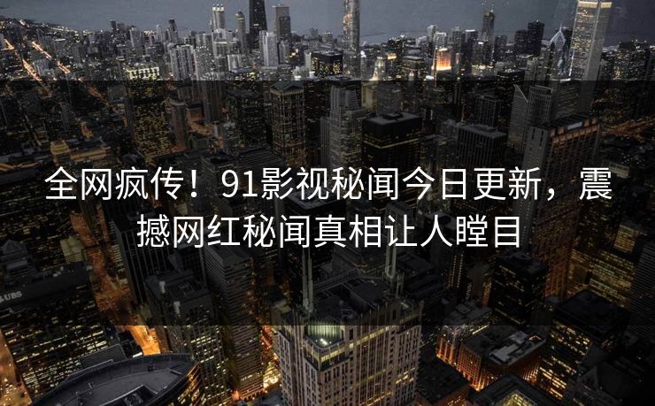 全网疯传！91影视秘闻今日更新，震撼网红秘闻真相让人瞠目