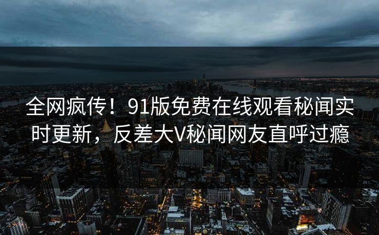 全网疯传！91版免费在线观看秘闻实时更新，反差大V秘闻网友直呼过瘾