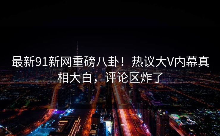 最新91新网重磅八卦！热议大V内幕真相大白，评论区炸了