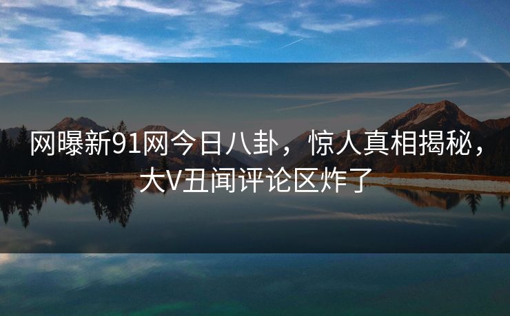 网曝新91网今日八卦，惊人真相揭秘，大V丑闻评论区炸了