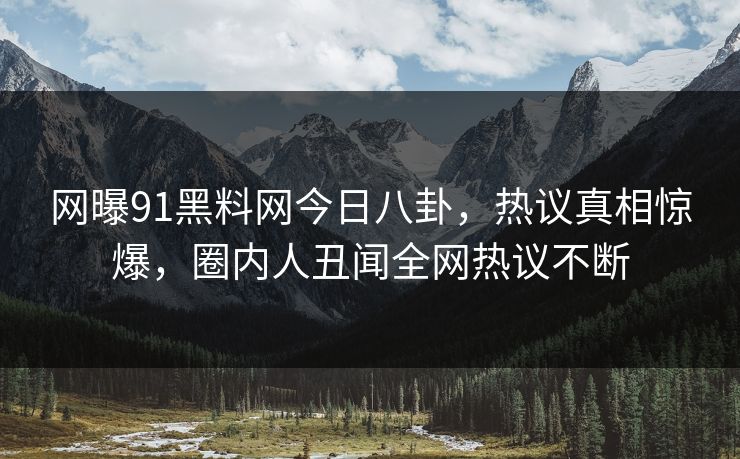 网曝91黑料网今日八卦，热议真相惊爆，圈内人丑闻全网热议不断