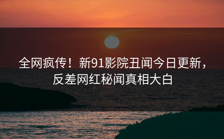全网疯传！新91影院丑闻今日更新，反差网红秘闻真相大白