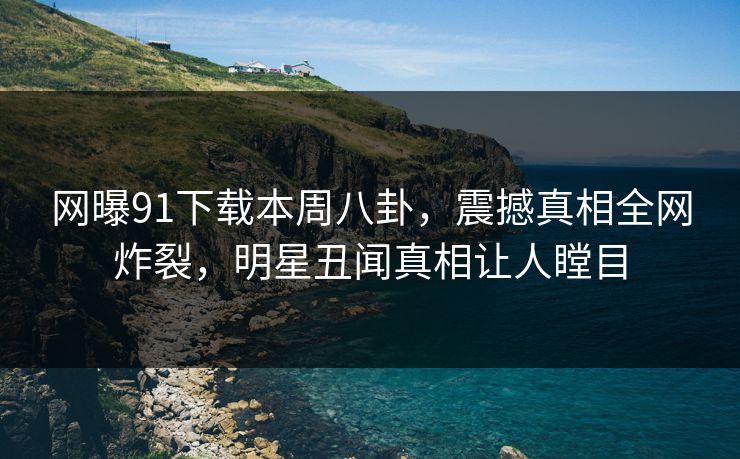 网曝91下载本周八卦，震撼真相全网炸裂，明星丑闻真相让人瞠目