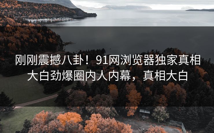 刚刚震撼八卦！91网浏览器独家真相大白劲爆圈内人内幕，真相大白