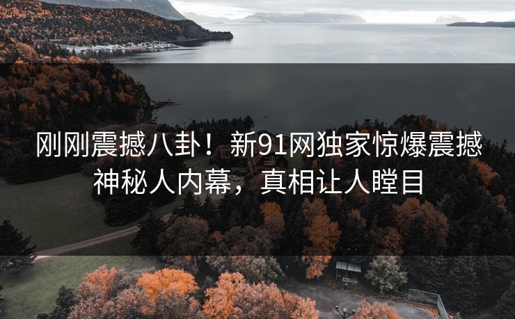 刚刚震撼八卦！新91网独家惊爆震撼神秘人内幕，真相让人瞠目