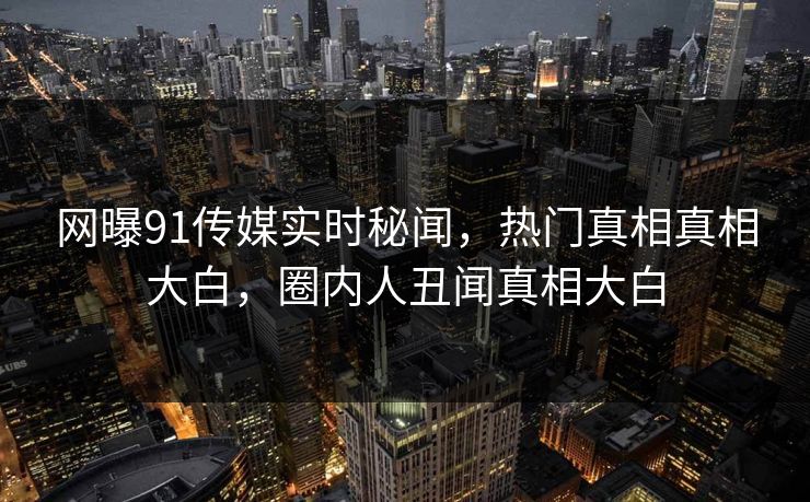 网曝91传媒实时秘闻，热门真相真相大白，圈内人丑闻真相大白