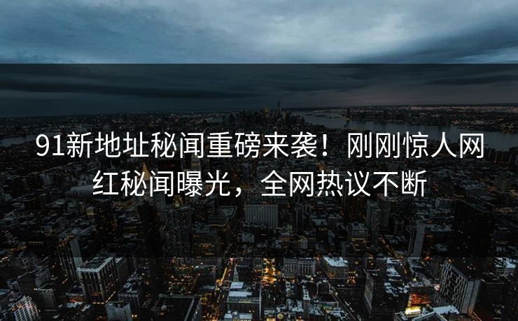 91新地址秘闻重磅来袭！刚刚惊人网红秘闻曝光，全网热议不断