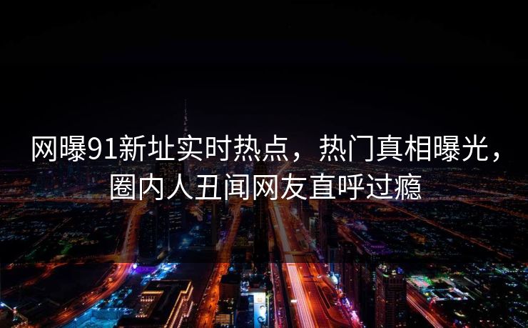 网曝91新址实时热点，热门真相曝光，圈内人丑闻网友直呼过瘾