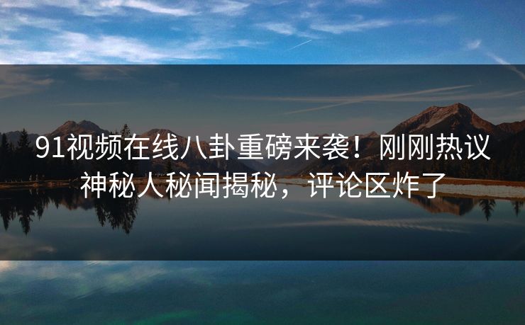 91视频在线八卦重磅来袭！刚刚热议神秘人秘闻揭秘，评论区炸了  第1张