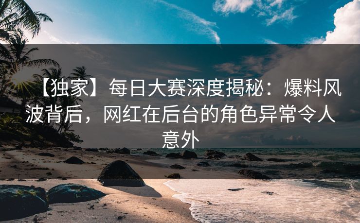 【独家】每日大赛深度揭秘：爆料风波背后，网红在后台的角色异常令人意外  第1张