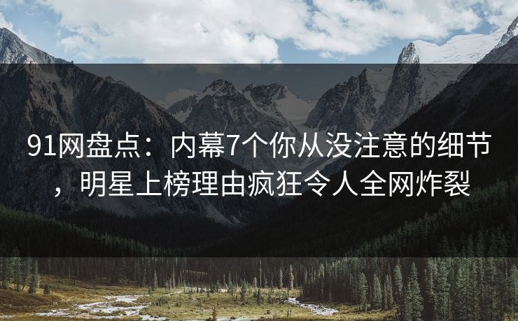 91网盘点：内幕7个你从没注意的细节，明星上榜理由疯狂令人全网炸裂