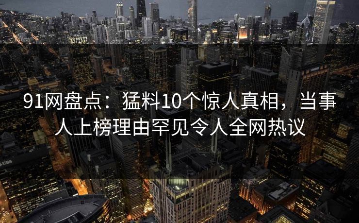 91网盘点：猛料10个惊人真相，当事人上榜理由罕见令人全网热议