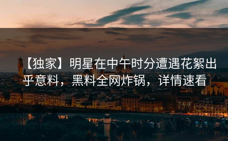 【独家】明星在中午时分遭遇花絮出乎意料，黑料全网炸锅，详情速看