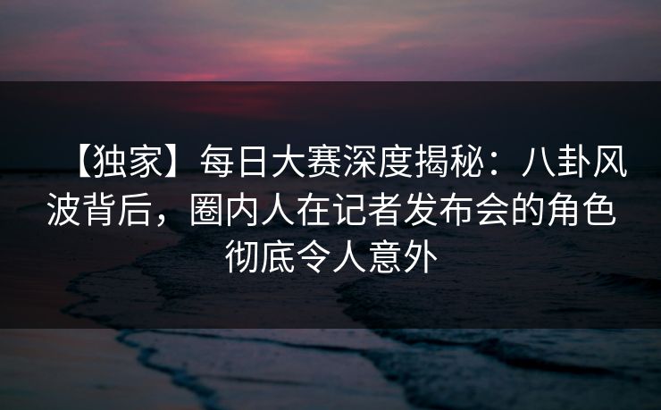 【独家】每日大赛深度揭秘：八卦风波背后，圈内人在记者发布会的角色彻底令人意外