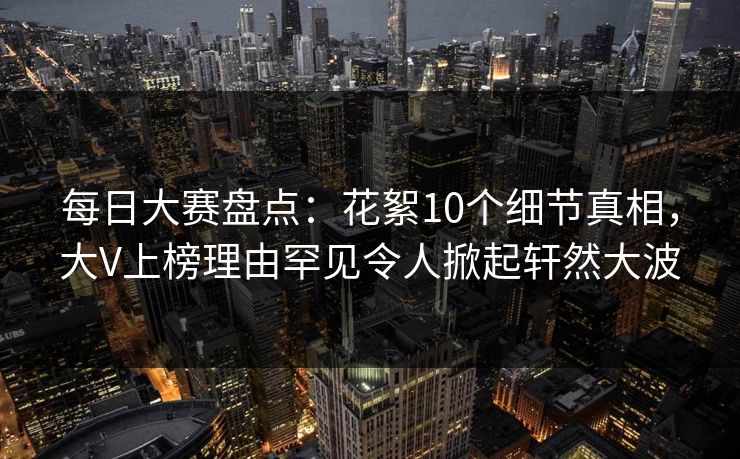 每日大赛盘点：花絮10个细节真相，大V上榜理由罕见令人掀起轩然大波