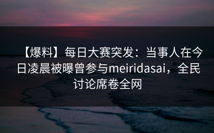 【爆料】每日大赛突发：当事人在今日凌晨被曝曾参与meiridasai，全民讨论席卷全网