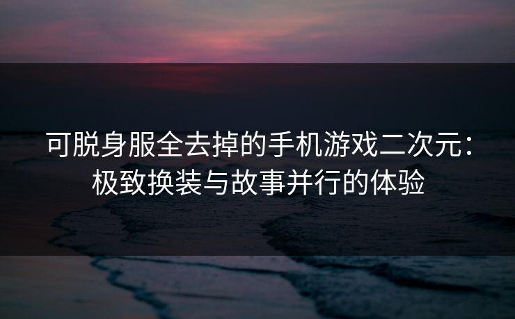可脱身服全去掉的手机游戏二次元：极致换装与故事并行的体验