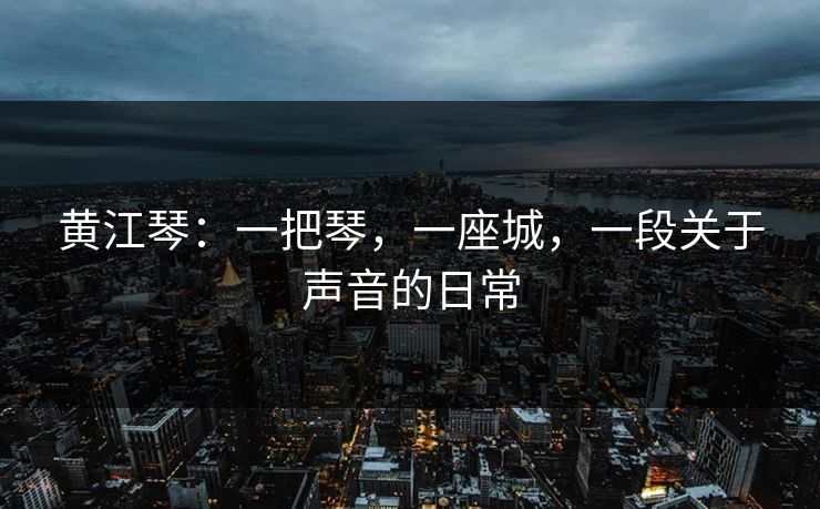 黄江琴:一把琴,一座城,一段关于声音的日常  第1张 黄江琴:一把琴,一座城,一段关于声音的日常  第1张